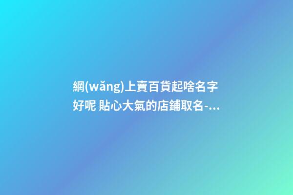 網(wǎng)上賣百貨起啥名字好呢 貼心大氣的店鋪取名-名學(xué)網(wǎng)-第1張-店鋪起名-玄機(jī)派